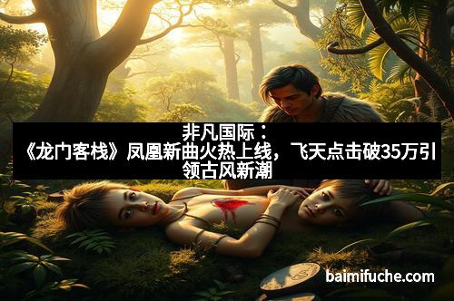 非凡国际:《龙门客栈》凤凰新曲火热上线,飞天点击破35万引领古风新潮